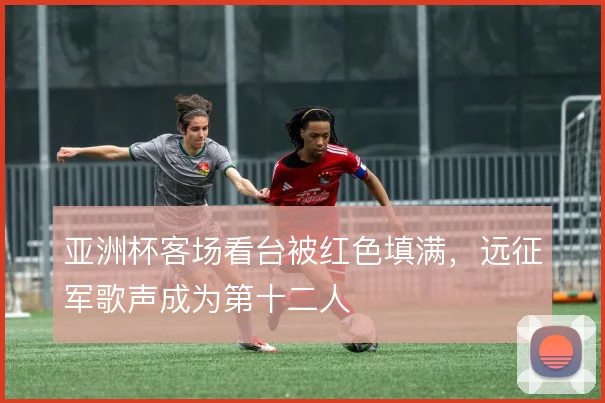 亚洲杯客场看台被红色填满，远征军歌声成为第十二人