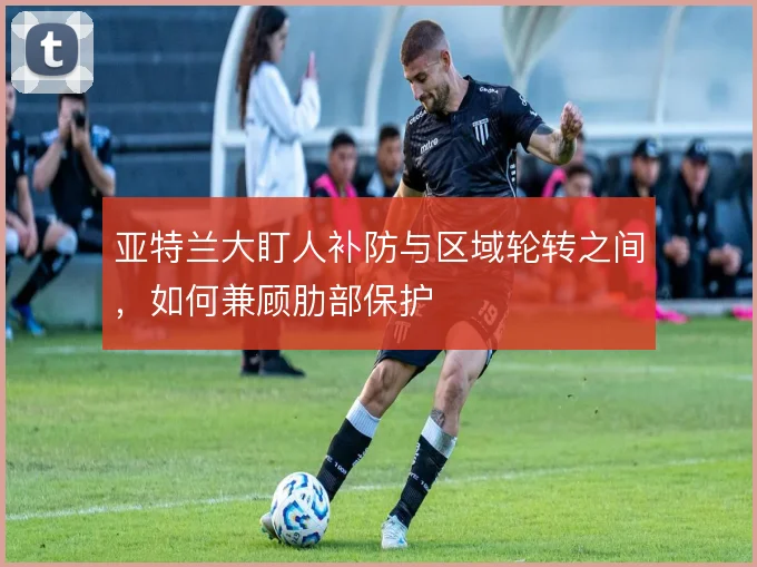 亚特兰大盯人补防与区域轮转之间，如何兼顾肋部保护