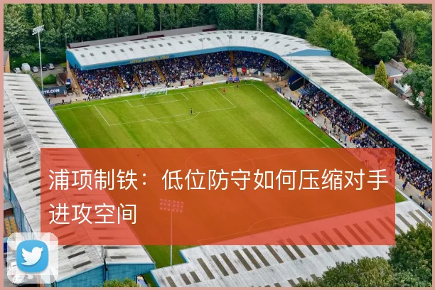 浦项制铁：低位防守如何压缩对手进攻空间