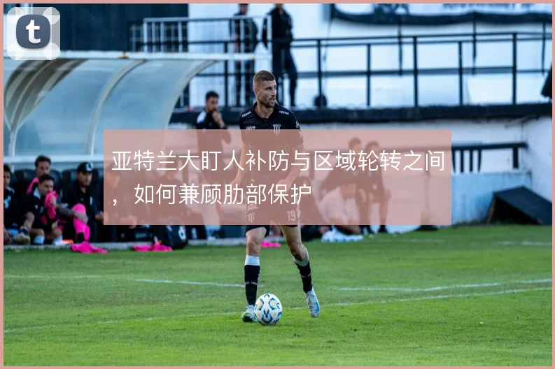 亚特兰大盯人补防与区域轮转之间，如何兼顾肋部保护