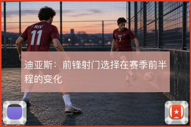 迪亚斯：前锋射门选择在赛季前半程的变化