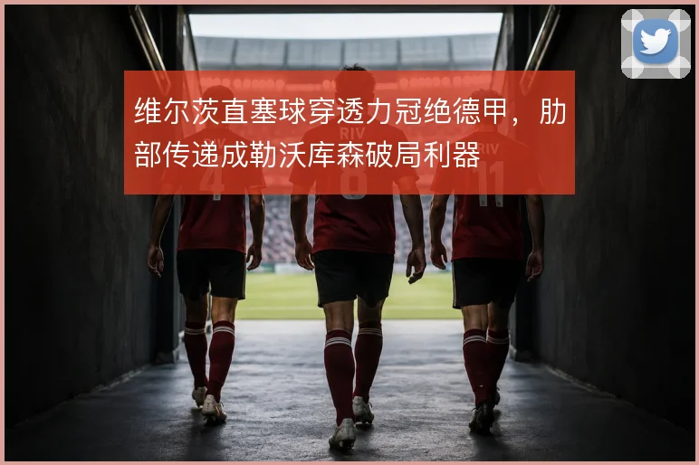 维尔茨直塞球穿透力冠绝德甲，肋部传递成勒沃库森破局利器