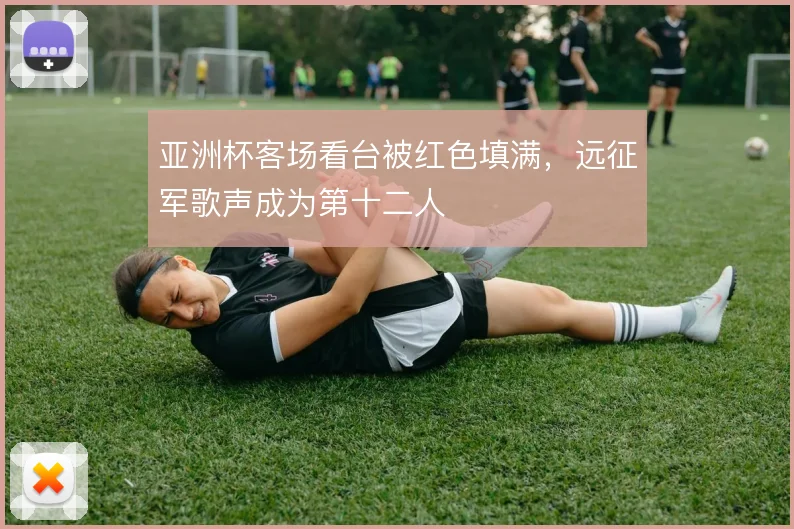 亚洲杯客场看台被红色填满，远征军歌声成为第十二人