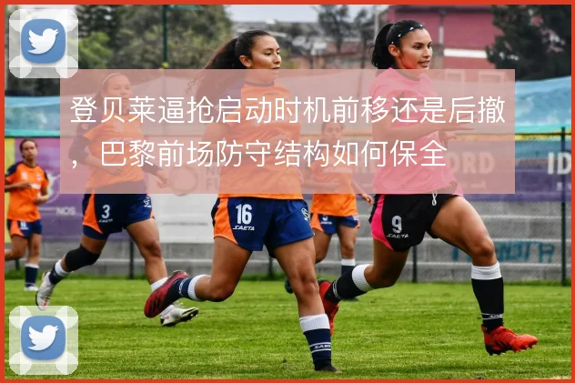 登贝莱逼抢启动时机前移还是后撤，巴黎前场防守结构如何保全