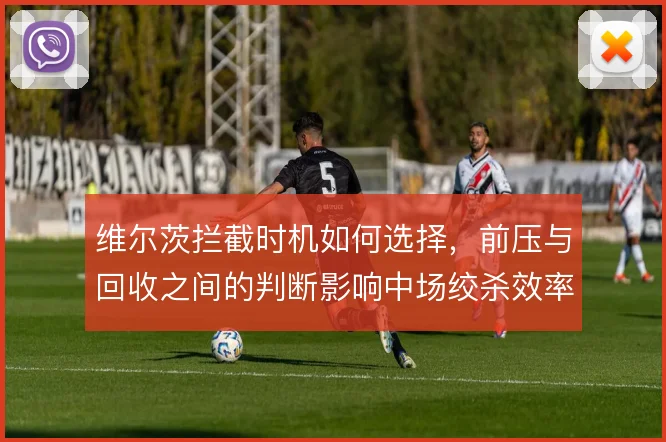 维尔茨拦截时机如何选择，前压与回收之间的判断影响中场绞杀效率