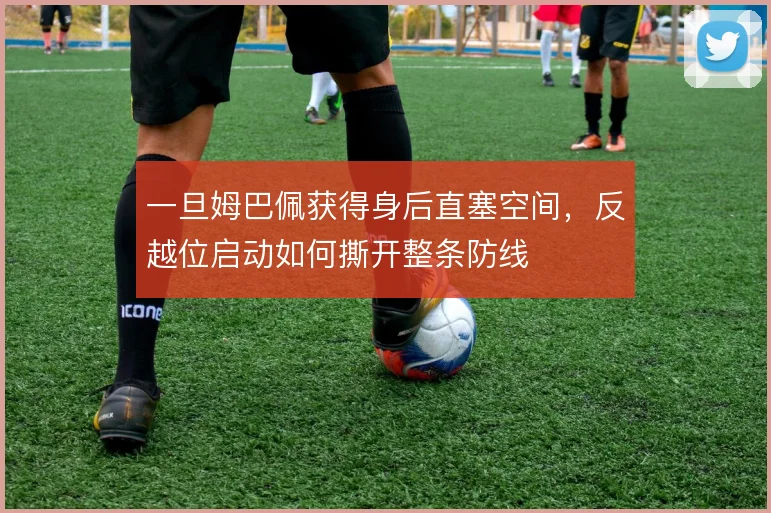 一旦姆巴佩获得身后直塞空间，反越位启动如何撕开整条防线
