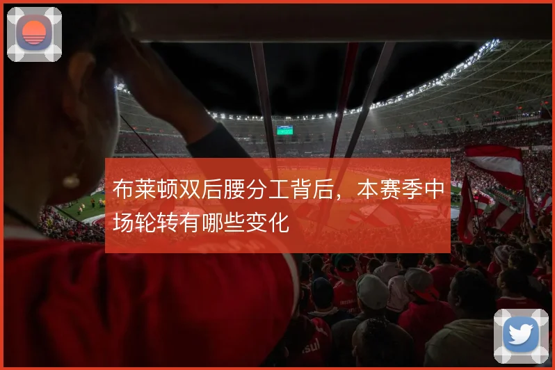 布莱顿双后腰分工背后，本赛季中场轮转有哪些变化