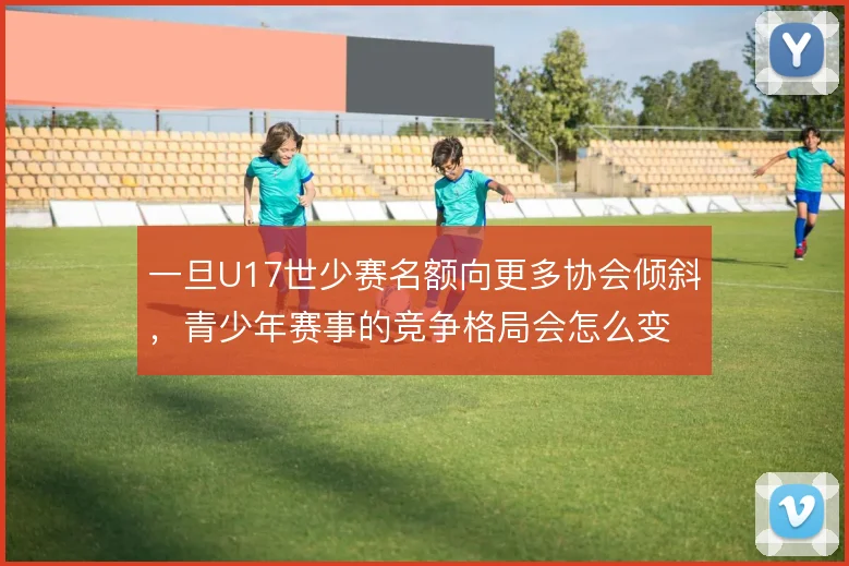 一旦U17世少赛名额向更多协会倾斜，青少年赛事的竞争格局会怎么变