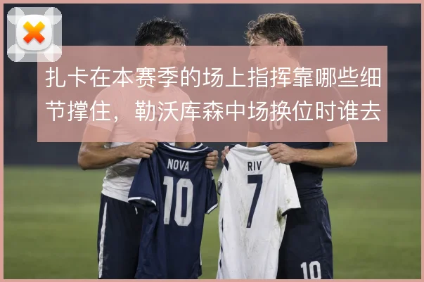 扎卡在本赛季的场上指挥靠哪些细节撑住，勒沃库森中场换位时谁去喊那一句