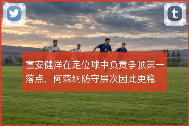 富安健洋在定位球中负责争顶第一落点，阿森纳防守层次因此更稳