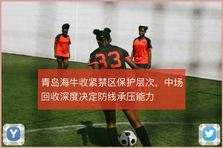 青岛海牛收紧禁区保护层次，中场回收深度决定防线承压能力