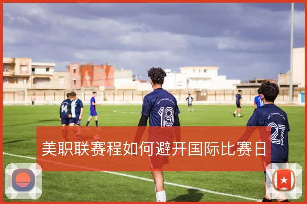 美职联赛程如何避开国际比赛日