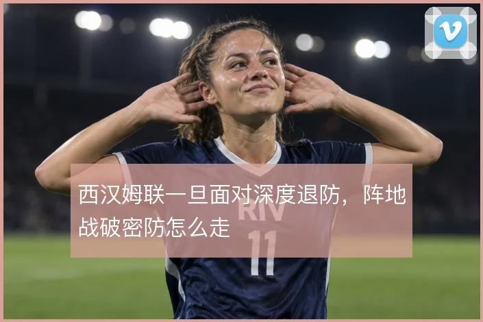 西汉姆联一旦面对深度退防，阵地战破密防怎么走