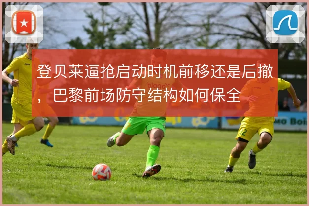 登贝莱逼抢启动时机前移还是后撤,巴黎前场防守结构如何保全