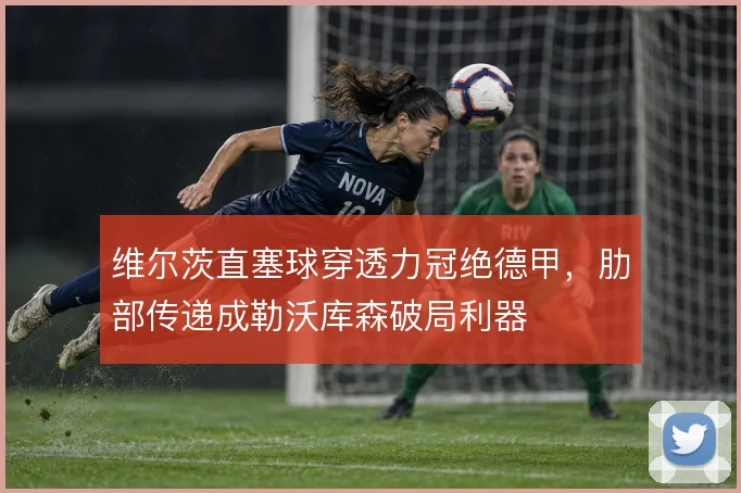 维尔茨直塞球穿透力冠绝德甲，肋部传递成勒沃库森破局利器