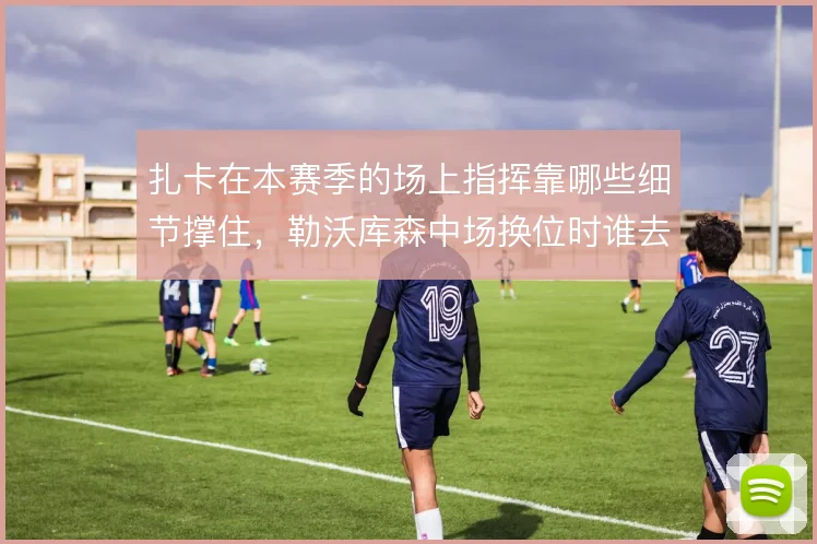 扎卡在本赛季的场上指挥靠哪些细节撑住，勒沃库森中场换位时谁去喊那一句